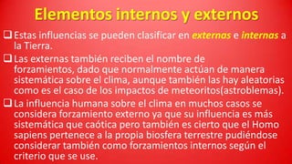 Elementos internos y externos
 Estas influencias se pueden clasificar en externas e internas a
la Tierra.
 Las externas también reciben el nombre de
forzamientos, dado que normalmente actúan de manera
sistemática sobre el clima, aunque también las hay aleatorias
como es el caso de los impactos de meteoritos(astroblemas).
 La influencia humana sobre el clima en muchos casos se
considera forzamiento externo ya que su influencia es más
sistemática que caótica pero también es cierto que el Homo
sapiens pertenece a la propia biosfera terrestre pudiéndose
considerar también como forzamientos internos según el
criterio que se use.

 