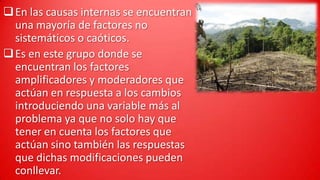  En las causas internas se encuentran
una mayoría de factores no
sistemáticos o caóticos.
 Es en este grupo donde se
encuentran los factores
amplificadores y moderadores que
actúan en respuesta a los cambios
introduciendo una variable más al
problema ya que no solo hay que
tener en cuenta los factores que
actúan sino también las respuestas
que dichas modificaciones pueden
conllevar.

 