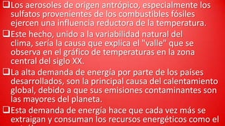 Los aerosoles de origen antrópico, especialmente los
sulfatos provenientes de los combustibles fósiles
ejercen una influencia reductora de la temperatura.
Este hecho, unido a la variabilidad natural del
clima, sería la causa que explica el "valle" que se
observa en el gráfico de temperaturas en la zona
central del siglo XX.
La alta demanda de energía por parte de los países
desarrollados, son la principal causa del calentamiento
global, debido a que sus emisiones contaminantes son
las mayores del planeta.
Esta demanda de energía hace que cada vez más se
extraigan y consuman los recursos energéticos como el

 