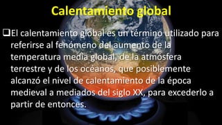 Calentamiento global
El calentamiento global es un término utilizado para
referirse al fenómeno del aumento de la
temperatura media global, de la atmósfera
terrestre y de los océanos, que posiblemente
alcanzó el nivel de calentamiento de la época
medieval a mediados del siglo XX, para excederlo a
partir de entonces.

 