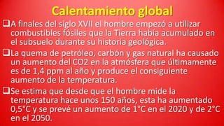 Calentamiento global

A finales del siglo XVII el hombre empezó a utilizar
combustibles fósiles que la Tierra había acumulado en
el subsuelo durante su historia geológica.
La quema de petróleo, carbón y gas natural ha causado
un aumento del CO2 en la atmósfera que últimamente
es de 1,4 ppm al año y produce el consiguiente
aumento de la temperatura.
Se estima que desde que el hombre mide la
temperatura hace unos 150 años, esta ha aumentado
0,5°C y se prevé un aumento de 1°C en el 2020 y de 2°C
en el 2050.

 