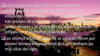 A principios del siglo XXI el calentamiento
global parece irrefutable, a pesar de que las
estaciones meteorológicas en las grandes ciudades
han pasado de estar en la periferia de la ciudad, al
centro de esta y el efecto de isla urbana también ha
influido en el aumento observado.
Los últimos años del siglo XX se caracterizaron por
poseer temperaturas medias que son siempre las
más altas del siglo.

 