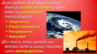 Los cambios se producen a muy
diversas escalas de tiempo y sobre
todos los parámetros
meteorológicos:





Temperatura
Presión atmosférica
Precipitaciones
Nubosidad

En teoría, estos cambios son
debidos tanto a causas naturales
como antropogénicas.

 