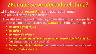 ¿Por qué se ve afectado el clima?
 El clima es un promedio, a una escala de tiempo
dada, del tiempo atmosférico.
 Los distintos tipos climáticos y su localización en la superficie
terrestre obedecen a ciertos factores, siendo los principales:





La latitud geográfica
La altitud
La distancia al mar
La orientación del relieve terrestre con respecto a la insolación
(vertientes de solana y umbría)
 La dirección de los vientos (vertientes de Sotavento y barlovento)
 Las corrientes marinas

 