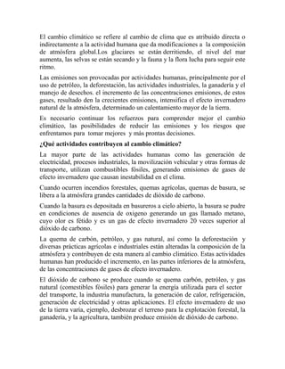 El cambio climático se refiere al cambio de clima que es atribuido directa o
indirectamente a la actividad humana que da modificaciones a la composición
de atmósfera global.Los glaciares se están derritiendo, el nivel del mar
aumenta, las selvas se están secando y la fauna y la flora lucha para seguir este
ritmo.
Las emisiones son provocadas por actividades humanas, principalmente por el
uso de petróleo, la deforestación, las actividades industriales, la ganadería y el
manejo de desechos. el incremento de las concentraciones emisiones, de estos
gases, resultado den la crecientes emisiones, intensifica el efecto invernadero
natural de la atmósfera, determinado un calentamiento mayor de la tierra.
Es necesario continuar los refuerzos para comprender mejor el cambio
climático, las posibilidades de reducir las emisiones y los riesgos que
enfrentamos para tomar mejores y más prontas decisiones.
¿Qué actividades contribuyen al cambio climático?
La mayor parte de las actividades humanas como las generación de
electricidad, procesos industriales, la movilización vehicular y otras formas de
transporte, utilizan combustibles fósiles, generando emisiones de gases de
efecto invernadero que causan inestabilidad en el clima.
Cuando ocurren incendios forestales, quemas agrícolas, quemas de basura, se
libera a la atmósfera grandes cantidades de dióxido de carbono.
Cuando la basura es depositada en basureros a cielo abierto, la basura se pudre
en condiciones de ausencia de oxigeno generando un gas llamado metano,
cuyo olor es fétido y es un gas de efecto invernadero 20 veces superior al
dióxido de carbono.
La quema de carbón, petróleo, y gas natural, así como la deforestación y
diversas prácticas agrícolas e industriales están alteradas la composición de la
atmósfera y contribuyen de esta manera al cambio climático. Estas actividades
humanas han producido el incremento, en las partes inferiores de la atmósfera,
de las concentraciones de gases de efecto invernadero.
El dióxido de carbono se produce cuando se quema carbón, petróleo, y gas
natural (comestibles fósiles) para generar la energía utilizada para el sector
del transporte, la industria manufactura, la generación de calor, refrigeración,
generación de electricidad y otras aplicaciones. El efecto invernadero de uso
de la tierra varía, ejemplo, desbrozar el terreno para la explotación forestal, la
ganadería, y la agricultura, también produce emisión de dióxido de carbono.
 
