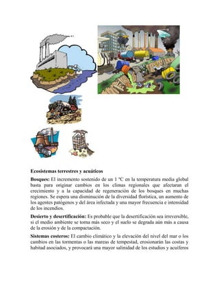 Ecosistemas terrestres y acuáticos
Bosques: El incremento sostenido de un 1 ºC en la temperatura media global
basta para originar cambios en los climas regionales que afectaran el
crecimiento y a la capacidad de regeneración de los bosques en muchas
regiones. Se espera una disminución de la diversidad florística, un aumento de
los agentes patógenos y del área infectada y una mayor frecuencia e intensidad
de los incendios.
Desierto y desertificación: Es probable que la desertificación sea irreversible,
si el medio ambiente se torna más seco y el suelo se degrada aún más a causa
de la erosión y de la compactación.
Sistemas costeros: El cambio climático y la elevación del nivel del mar o los
cambios en las tormentas o las mareas de tempestad, erosionarán las costas y
habitad asociados, y provocará una mayor salinidad de los estudios y acuíferos
 