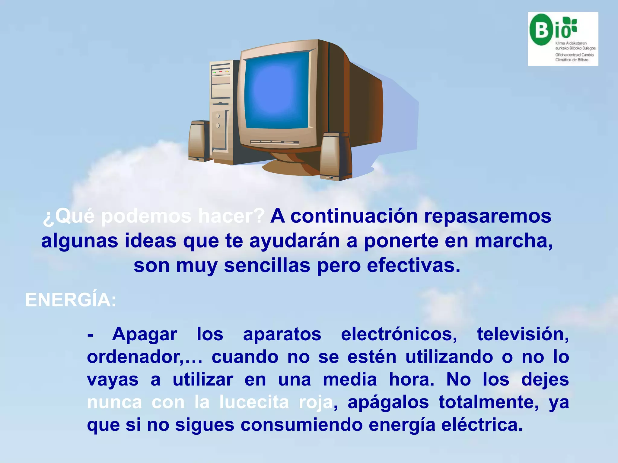 15
15
¿Qué podemos hacer? A continuación repasaremos
algunas ideas que te ayudarán a ponerte en marcha,
son muy sencillas pero efectivas.
ENERGÍA:
- Apagar los aparatos electrónicos, televisión,
ordenador,… cuando no se estén utilizando o no lo
vayas a utilizar en una media hora. No los dejes
nunca con la lucecita roja, apágalos totalmente, ya
que si no sigues consumiendo energía eléctrica.
 