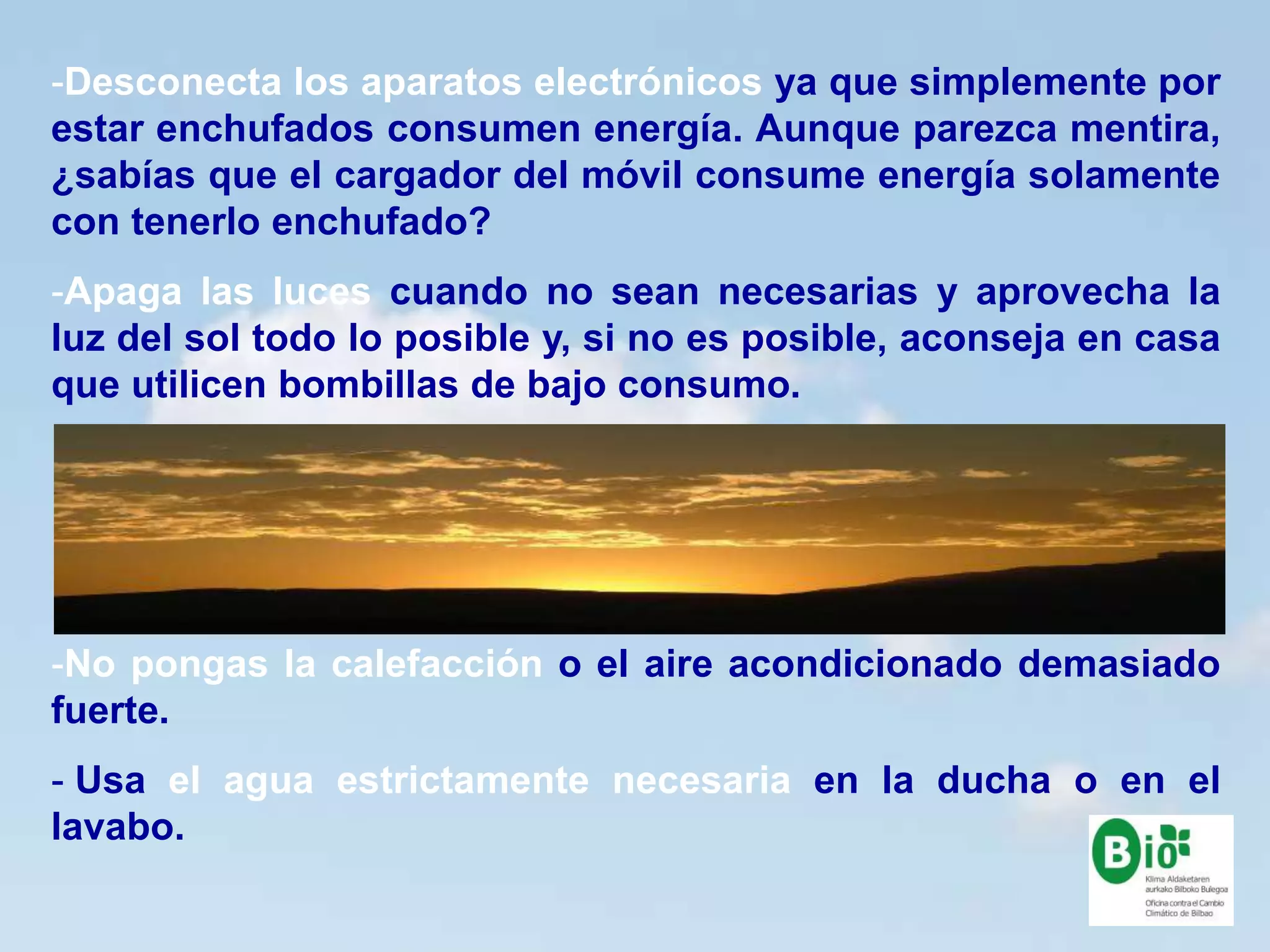 16
16
-Desconecta los aparatos electrónicos ya que simplemente por
estar enchufados consumen energía. Aunque parezca mentira,
¿sabías que el cargador del móvil consume energía solamente
con tenerlo enchufado?
-Apaga las luces cuando no sean necesarias y aprovecha la
luz del sol todo lo posible y, si no es posible, aconseja en casa
que utilicen bombillas de bajo consumo.
-No pongas la calefacción o el aire acondicionado demasiado
fuerte.
- Usa el agua estrictamente necesaria en la ducha o en el
lavabo.
 