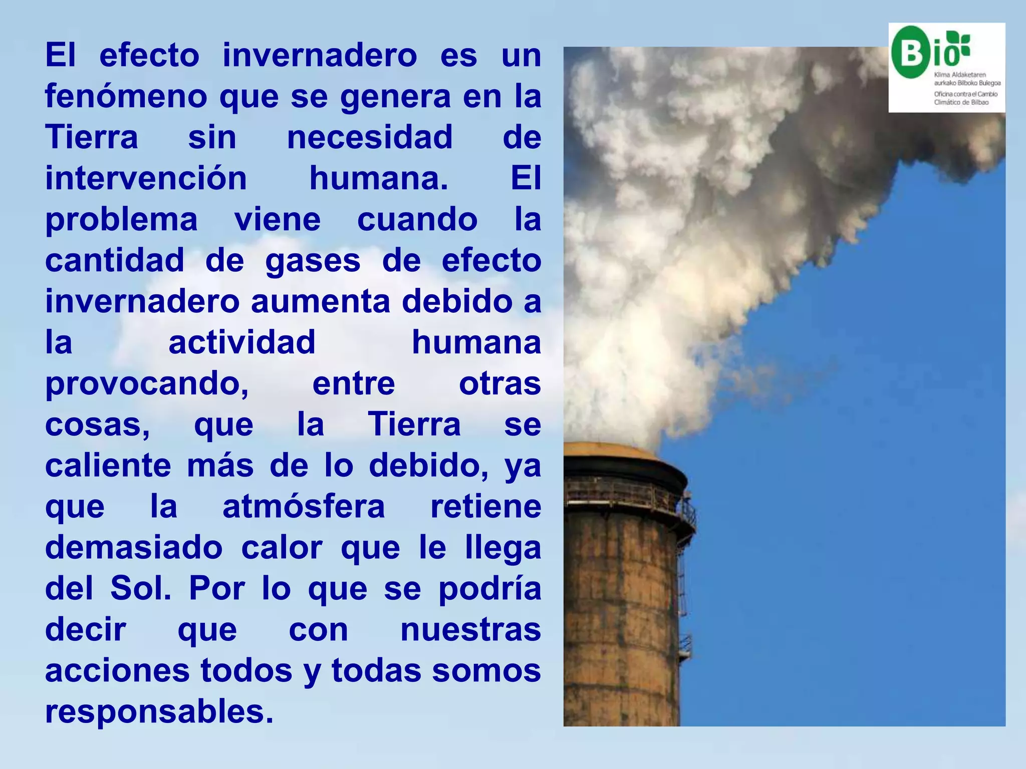 8
8
El efecto invernadero es un
fenómeno que se genera en la
Tierra sin necesidad de
intervención humana. El
problema viene cuando la
cantidad de gases de efecto
invernadero aumenta debido a
la actividad humana
provocando, entre otras
cosas, que la Tierra se
caliente más de lo debido, ya
que la atmósfera retiene
demasiado calor que le llega
del Sol. Por lo que se podría
decir que con nuestras
acciones todos y todas somos
responsables.
 