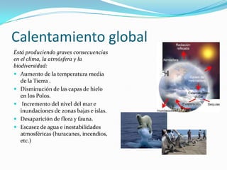 Calentamiento global
Está produciendo graves consecuencias
en el clima, la atmósfera y la
biodiversidad:
 Aumento de la temperatura media
de la Tierra .
 Disminución de las capas de hielo
en los Polos.
 Incremento del nivel del mar e
inundaciones de zonas bajas e islas.
 Desaparición de flora y fauna.
 Escasez de agua e inestabilidades
atmosféricas (huracanes, incendios,
etc.)
 