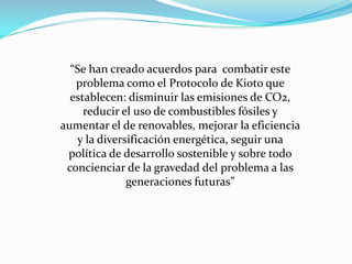 “Se han creado acuerdos para combatir este
problema como el Protocolo de Kioto que
establecen: disminuir las emisiones de CO2,
reducir el uso de combustibles fósiles y
aumentar el de renovables, mejorar la eficiencia
y la diversificación energética, seguir una
política de desarrollo sostenible y sobre todo
concienciar de la gravedad del problema a las
generaciones futuras”
 