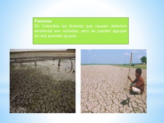 Factores
En Colombia los factores que causan deterioro
ambiental son variados, pero se pueden agrupar
en dos grandes grupos
 
