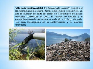 Falta de inversión estatal: En Colombia la inversión estatal y el
acompañamiento en algunos temas ambientales, es casi nulo. La
falta de inversión por parte del estado en el tratamiento de aguas
residuales domésticas es poco. El manejo de basuras y el
aprovechamiento de las misma es reducido a lo largo del país.
Hay poca investigación en la contaminacion y lo recursos
renovables
 