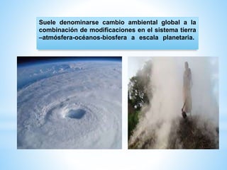 Suele denominarse cambio ambiental global a la
combinación de modificaciones en el sistema tierra
–atmósfera-océanos-biosfera a escala planetaria.
 