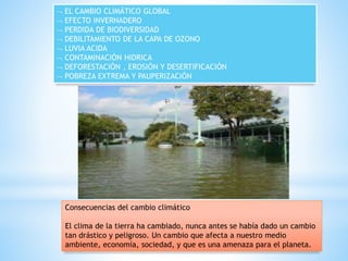  EL CAMBIO CLIMÁTICO GLOBAL
 EFECTO INVERNADERO
 PERDIDA DE BIODIVERSIDAD
 DEBILITAMIENTO DE LA CAPA DE OZONO
 LUVIA ACIDA
 CONTAMINACIÓN HIDRICA
 DEFORESTACIÓN , EROSIÓN Y DESERTIFICACIÓN
 POBREZA EXTREMA Y PAUPERIZACIÓN
Consecuencias del cambio climático
El clima de la tierra ha cambiado, nunca antes se había dado un cambio
tan drástico y peligroso. Un cambio que afecta a nuestro medio
ambiente, economía, sociedad, y que es una amenaza para el planeta.
 