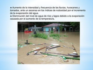  Aumento de la intensidad y frecuencia de las lluvias, huracanes y
tornados, ante un ascenso en los índices de nubosidad por el incremento
de la evaporación del agua.
 Disminución del nivel de agua de ríos y lagos debido a la evaporación
causada por el aumento de la temperatura.
 