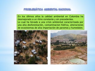 En los últimos años la calidad ambiental en Colombia ha
desmejorado a un ritmo constante y sin precedentes.
Lo cual ha llevado a una crisis ambiental caracterizada por
una alta desforestación, contaminacion hídrica, alteraciones
de ecosistemas de alta importación de paramos y humedales
 