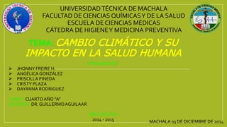 UNIVERSIDADTÉCNICA DE MACHALA
FACULTAD DE CIENCIAS QUÍMICASY DE LA SALUD
ESCUELA DE CIENCIAS MÉDICAS
CÁTEDRA DE HIGIENEY MEDICINA PREVENTIVA
TEMA: CAMBIO CLIMÁTICO Y SU
IMPACTO EN LA SALUD HUMANA
INTEGRANTES:
 JHONNY FREIRE H.
 ANGÉLICAGONZÁLEZ
 PRISCILLA PINEDA
 CRISTY PLAZA
 DAYANNA RODRIGUEZ
CURSO:CUARTO AÑO “A”
DOCENTE: DR. GUILLERMOAGUILAAR
AÑO LECTIVO
2014 - 2015 MACHALA 03 DE DICIEMBRE DE 2014
 