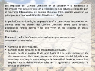 Los impactos del Cambio Climático en El Salvador y la tendencia a
fenómenos más catastróficos son preocupantes. Los estudios realizados por
el Programa Internacional de Cambio Climático, IPCC, permite visualizar los
principales escenarios del Cambio Climático en el país.
La población salvadoreña, ha empezado a sufrir con mayores impactos en los
últimos años los efectos del Cambio Climático, sobre todo aquellas
poblaciones rurales pobres y las que viven en las ciudades en áreas
marginadas.
El aumento de los fenómenos catastróficos es preocupante y sus
consecuencias son reales.
• Aumento de enfermedades.
• Cambios en los patrones de la precipitación de lluvias.
• Sequías, desde el pasado 14 de junio hasta el 8 de julio, transcurren 25
días secos consecutivos en el centro y sur de la zona oriental del país, esto
constituye una sequía meteorológica de intensidad fuerte o severa. Las
sequias causan daños considerables en la agricultura, provocando la
escases de alimentos.
 