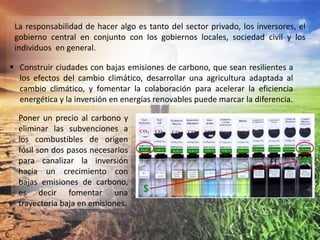 La responsabilidad de hacer algo es tanto del sector privado, los inversores, el
gobierno central en conjunto con los gobiernos locales, sociedad civil y los
individuos en general.
 Construir ciudades con bajas emisiones de carbono, que sean resilientes a
los efectos del cambio climático, desarrollar una agricultura adaptada al
cambio climático, y fomentar la colaboración para acelerar la eficiencia
energética y la inversión en energías renovables puede marcar la diferencia.
Poner un precio al carbono y
eliminar las subvenciones a
los combustibles de origen
fósil son dos pasos necesarios
para canalizar la inversión
hacia un crecimiento con
bajas emisiones de carbono,
es decir fomentar una
trayectoria baja en emisiones.
 