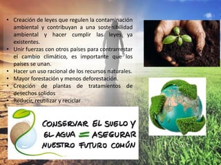 • Creación de leyes que regulen la contaminación
ambiental y contribuyan a una sostenibilidad
ambiental y hacer cumplir las leyes ya
existentes.
• Unir fuerzas con otros países para contrarrestar
el cambio climático, es importante que los
países se unan.
• Hacer un uso racional de los recursos naturales.
• Mayor forestación y menos deforestación.
• Creación de plantas de tratamientos de
desechos solidos
• Reducir, reutilizar y reciclar
 