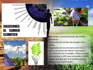 Educación y concientización del medio
ambiente.
Utilización de fuentes de energía solar y
eólica.
Regulación de las emisiones de CO2 y
gases causantes del efecto invernadero
Uso eficiente de la energía. Utiliza bombas
ahorradoras o LED, que consumen un 60%
menos energía que una bomba normal.
Reducir la contaminación
 