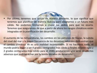  Por último, tenemos que actuar de manera diferente, lo que significa que
tenemos que planificar de manera realista para adaptarnos a un futuro más
cálido. No podemos limitarnos a cruzar los dedos para que no ocurra.
Tenemos que asegurarnos de que a partir de ahora los riesgos climáticos están
integrados en la planificación del desarrollo.
El aumento de las temperaturas, los cambios en los patrones de lluvias, la subida
del nivel del mar y la mayor frecuencia de los desastres naturales demuestran que
el cambio climático YA es una realidad incontestable. Si no hacemos nada, el
mundo podría llegar a ser 4 grados centígrados más cálido a finales de este siglo y
2 grados centígrados más cálido para el 2040, produciendo una serie de efectos
adversos que podrían echar por la borda décadas de desarrollo.
 