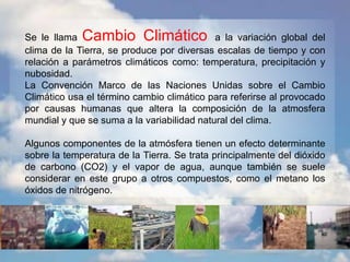 Se le llama Cambio Climático a la variación global del
clima de la Tierra, se produce por diversas escalas de tiempo y con
relación a parámetros climáticos como: temperatura, precipitación y
nubosidad.
La Convención Marco de las Naciones Unidas sobre el Cambio
Climático usa el término cambio climático para referirse al provocado
por causas humanas que altera la composición de la atmosfera
mundial y que se suma a la variabilidad natural del clima.
Algunos componentes de la atmósfera tienen un efecto determinante
sobre la temperatura de la Tierra. Se trata principalmente del dióxido
de carbono (CO2) y el vapor de agua, aunque también se suele
considerar en este grupo a otros compuestos, como el metano los
óxidos de nitrógeno.
 