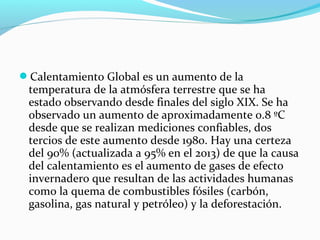 Calentamiento Global es un aumento de la
temperatura de la atmósfera terrestre que se ha
estado observando desde finales del siglo XIX. Se ha
observado un aumento de aproximadamente 0.8 ºC
desde que se realizan mediciones confiables, dos
tercios de este aumento desde 1980. Hay una certeza
del 90% (actualizada a 95% en el 2013) de que la causa
del calentamiento es el aumento de gases de efecto
invernadero que resultan de las actividades humanas
como la quema de combustibles fósiles (carbón,
gasolina, gas natural y petróleo) y la deforestación.
 