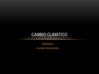 Presentador:
González Álvarez Andrés
CAMBIO CLIMÁTICO
 