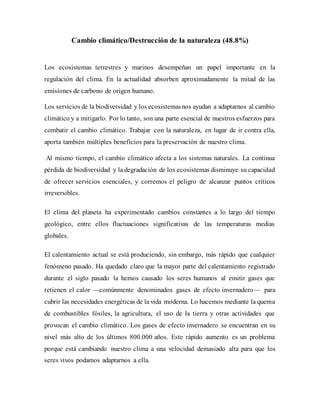 Cambio climático/Destrucción de la naturaleza (48.8%)
Los ecosistemas terrestres y marinos desempeñan un papel importante en la
regulación del clima. En la actualidad absorben aproximadamente la mitad de las
emisiones de carbono de origen humano.
Los servicios de la biodiversidad y los ecosistemasnos ayudan a adaptarnos al cambio
climático y a mitigarlo. Por lo tanto, son una parte esencial de nuestros esfuerzos para
combatir el cambio climático. Trabajar con la naturaleza, en lugar de ir contra ella,
aporta también múltiples beneficios para la preservación de nuestro clima.
Al mismo tiempo, el cambio climático afecta a los sistemas naturales. La continua
pérdida de biodiversidad y la degradación de los ecosistemas disminuye su capacidad
de ofrecer servicios esenciales, y corremos el peligro de alcanzar puntos críticos
irreversibles.
El clima del planeta ha experimentado cambios constantes a lo largo del tiempo
geológico, entre ellos fluctuaciones significativas de las temperaturas medias
globales.
El calentamiento actual se está produciendo, sin embargo, más rápido que cualquier
fenómeno pasado. Ha quedado claro que la mayor parte del calentamiento registrado
durante el siglo pasado la hemos causado los seres humanos al emitir gases que
retienen el calor —comúnmente denominados gases de efecto invernadero— para
cubrir las necesidades energéticas de la vida moderna. Lo hacemos mediante la quema
de combustibles fósiles, la agricultura, el uso de la tierra y otras actividades que
provocan el cambio climático. Los gases de efecto invernadero se encuentran en su
nivel más alto de los últimos 800.000 años. Este rápido aumento es un problema
porque está cambiando nuestro clima a una velocidad demasiado alta para que los
seres vivos podamos adaptarnos a ella.
 