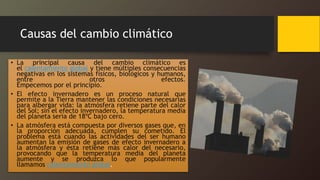 Causas del cambio climático
• La principal causa del cambio climático es
el calentamiento global y tiene múltiples consecuencias
negativas en los sistemas físicos, biológicos y humanos,
entre otros efectos.
Empecemos por el principio.
• El efecto invernadero es un proceso natural que
permite a la Tierra mantener las condiciones necesarias
para albergar vida: la atmósfera retiene parte del calor
del Sol; sin el efecto invernadero, la temperatura media
del planeta sería de 18ºC bajo cero.
• La atmósfera está compuesta por diversos gases que, en
la proporción adecuada, cumplen su cometido. El
problema está cuando las actividades del ser humano
aumentan la emisión de gases de efecto invernadero a
la atmósfera y ésta retiene más calor del necesario,
provocando que la temperatura media del planeta
aumente y se produzca lo que popularmente
llamamos calentamiento global.
 
