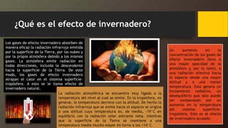 ¿Qué es el efecto de invernadero?
Los gases de efecto invernadero absorben de
manera eficaz la radiación infrarroja emitida
por la superficie de la Tierra, por las nubes y
por la propia atmósfera debido a los mismos
gases. La atmósfera emite radiación en
todas direcciones, incluida la descendente
hacia la superficie de la Tierra. De este
modo, los gases de efecto invernadero
atrapan el calor en el sistema superficie-
tropósfera. A esto se le llama efecto de
invernadero natural.
La radiación atmosférica se encuentra muy ligada a la
temperatura del nivel al cual se emite. En la tropósfera, en
general, la temperatura decrece con la altitud. De hecho la
radiación infrarroja que se emite hacia el espacio se origina
a una altitud cuya temperatura es, de media, -19°C en
equilibrio con la radiación solar entrante neta, mientras
que la superficie de la Tierra se mantiene a una
temperatura media mucho mayor en torno a los +14°C.
Un aumento en la
concentración de los gases de
efecto invernadero lleva a
una mayor opacidad de la
atmósfera y, por lo tanto, a
una radiación efectiva hacia
el espacio desde una mayor
altitud y a una menor
temperatura. Esto genera un
forzamiento radiativo, un
desequilibrio que sólo puede
ser compensado por un
aumento en la temperatura
del sistema superficie-
tropósfera. Este es el efecto
de invernadero acusado.
 