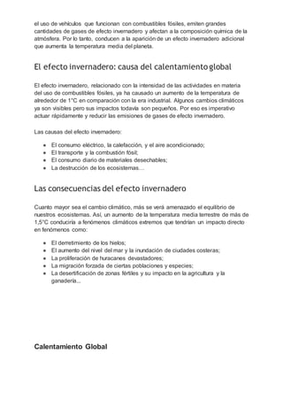 el uso de vehículos que funcionan con combustibles fósiles, emiten grandes
cantidades de gases de efecto invernadero y afectan a la composición química de la
atmósfera. Por lo tanto, conducen a la aparición de un efecto invernadero adicional
que aumenta la temperatura media del planeta.
El efecto invernadero: causa del calentamiento global
El efecto invernadero, relacionado con la intensidad de las actividades en materia
del uso de combustibles fósiles, ya ha causado un aumento de la temperatura de
alrededor de 1°C en comparación con la era industrial. Algunos cambios climáticos
ya son visibles pero sus impactos todavía son pequeños. Por eso es imperativo
actuar rápidamente y reducir las emisiones de gases de efecto invernadero.
Las causas del efecto invernadero:
● El consumo eléctrico, la calefacción, y el aire acondicionado;
● El transporte y la combustión fósil;
● El consumo diario de materiales desechables;
● La destrucción de los ecosistemas…
Las consecuencias del efecto invernadero
Cuanto mayor sea el cambio climático, más se verá amenazado el equilibrio de
nuestros ecosistemas. Así, un aumento de la temperatura media terrestre de más de
1,5°C conduciría a fenómenos climáticos extremos que tendrían un impacto directo
en fenómenos como:
● El derretimiento de los hielos;
● El aumento del nivel del mar y la inundación de ciudades costeras;
● La proliferación de huracanes devastadores;
● La migración forzada de ciertas poblaciones y especies;
● La desertificación de zonas fértiles y su impacto en la agricultura y la
ganadería...
Calentamiento Global
 