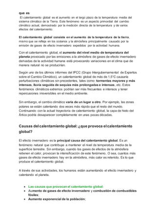 que es
El calentamiento global es el aumento en el largo plazo de la temperatura media del
sistema climático de la Tierra. Este fenómeno es un aspecto primordial del cambio
climático actual, demostrado por la medición directa de la temperatura y de varios
efectos del calentamiento.
El calentamiento global consiste en el aumento de la temperatura de la tierra,
mismo que se refleja en los océanos y la atmósfera principalmente causado por la
emisión de gases de efecto invernadero expedidos por la actividad humana.
Con el calentamiento global, el aumento del nivel medio de temperatura del
planeta provocado por las emisiones a la atmósfera de gases de efecto invernadero
derivadas de la actividad humana está provocando variaciones en el clima que de
manera natural no se producirían.
Según uno de los últimos informes del IPCC (Grupo Intergubernamental de Expertos
sobre el Cambio Climático), un calentamiento global de más de 1,5°C causaría
perturbaciones climáticas sin precedentes, tales como: tormentas mayores y más
intensas, lluvia seguida de sequías más prolongadas e intensas, etc. Estos
fenómenos climáticos extremos podrían ser más frecuentes e intensos y tener
repercusiones irreversibles en el medio ambiente.
Sin embargo, el cambio climático varía de un lugar a otro. Por ejemplo, las zonas
polares se están calentando dos veces más rápido que el resto del mundo.
Continuando con la actual trayectoria de calentamiento global, la capa de hielo del
Ártico podría desaparecer completamente en unas pocas décadas.
Causas delcalentamiento global: ¿que provoca elcalentamiento
global?
El efecto invernadero es la principal causa del calentamiento global. Es un
fenómeno natural que contribuye a mantener el nivel de temperatura media de la
superficie terrestre. Sin embargo, cuando los gases de efectos de la atmósfera
retienen el calor, provocan la intensificación de este fenómeno. O sea, cuantos más
gases de efecto invernadero hay en la atmósfera, más calor es retenido. Es lo que
produce el calentamiento global.
A través de sus actividades, los humanos están aumentando el efecto invernadero y
calentando el planeta.
● Las causas que provocan el calentamiento global:
● Aumento de gases de efecto invernadero y combustión de combustibles
fósiles;
● Aumento exponencial de la población;
 