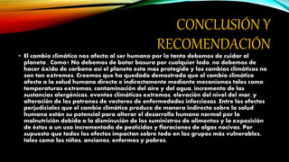 CONCLUSIÓN Y
RECOMENDACIÓN
• El cambio climático nos afecta al ser humano por lo tanto debemos de cuidar al
planeta , Como? No debemos de botar basura por cualquier lado, no debemos de
hacer óxido de carbono así el planeta esta mas protegido y los cambios climáticos no
son tan extremos. Creemos que ha quedado demostrado que el cambio climático
afecta a la salud humana directa e indirectamente mediante mecanismos tales como
temperaturas extremas, contaminación del aire y del agua, incremento de las
sustancias alergénicas, eventos climáticos extremos, elevación del nivel del mar, y
alteración de los patrones de vectores de enfermedades infecciosas .Entre los efectos
perjudiciales que el cambio climático produce de manera indirecta sobre la salud
humana están su potencial para alterar el desarrollo humano normal por la
malnutrición debida a la disminución de los suministros de alimentos y la exposición
de éstos a un uso incrementado de pesticidas y floraciones de algas nocivas. Por
supuesto que todos los efectos impactan sobre todo en los grupos más vulnerables,
tales como los niños, ancianos, enfermos y pobres.
 