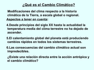 ¿Qué es el Cambio Climático? Modificaciones del clima respecto a la historia climática de la Tierra, a escala global o regional.  Aspectos a tener en cuenta : Desde principios del siglo XX hasta la actualidad la  temperatura media del clima terrestre no ha dejado de ascender.  El calentamiento global del planeta está produciendo cambios rápidos en todos los sistemas terrestres. Las consecuencias del cambio climático actual son impredecibles. ¿Existe una relación directa entre la acción antrópica y el cambio climático?  