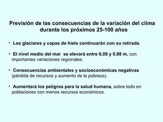 Previsión de las consecuencias de la variación del clima durante los próximos 25-100 años Los glaciares y capas de hielo continuarán con su retirada . El nivel medio del mar  se elevará entre 0,09 y 0,88 m,  con importantes variaciones regionales.  Consecuencias ambientales y socioeconómicas negativas  (pérdida de recursos y aumento de la pobreza).  Aumentará los peligros para la salud humana,  sobre todo en poblaciones con menos recursos económicos. 