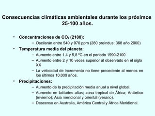 Consecuencias climáticas ambientales durante los próximos  25-100 años. Concentraciones de CO 2  (2100): Oscilarán entre 540 y 970 ppm (280 preindus; 368 año 2000) Temperatura media del planeta : Aumento entre 1,4 y 5,8 ºC en el periodo 1990-2100 Aumento entre 2 y 10 veces superior al observado en el siglo  XX La velocidad de incremento no tiene precedente al menos en los últimos 10.000 años. Precipitaciones: Aumento de la precipitación media anual a nivel global.  Aumento en latitudes altas; zona tropical de África; Antártico (invierno); Asia meridional y oriental (verano). Descenso en Australia, América Central y África Meridional. 