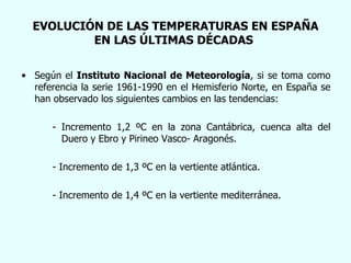 EVOLUCIÓN DE LAS TEMPERATURAS EN ESPAÑA EN LAS ÚLTIMAS DÉCADAS . Según el  Instituto Nacional de Meteorología , si se toma como referencia la serie 1961-1990 en el Hemisferio Norte, en España se han observado los siguientes cambios en las tendencias: - Incremento 1,2 ºC en la zona Cantábrica, cuenca alta del    Duero y Ebro y Pirineo Vasco- Aragonés. - Incremento de 1,3 ºC en la vertiente atlántica. - Incremento de 1,4 ºC en la vertiente mediterránea. 