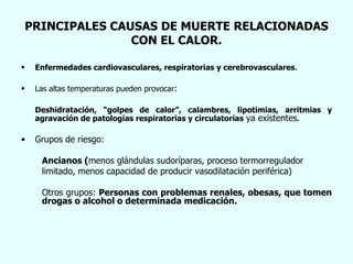 PRINCIPALES CAUSAS DE MUERTE RELACIONADAS CON EL CALOR. Enfermedades cardiovasculares, respiratorias y cerebrovasculares . Las altas temperaturas pueden provocar : Deshidratación, “golpes de calor”, calambres, lipotimias, arritmias y agravación de patologías respiratorias y circulatorias  ya existentes. Grupos de riesgo: Ancianos ( menos glándulas sudoríparas, proceso termorregulador limitado, menos capacidad de producir vasodilatación periférica) Otros grupos:  Personas con problemas renales, obesas, que tomen drogas o alcohol o determinada medicación. 