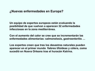 ¿Nuevas enfermedades en Europa? Un equipo de expertos europeos están evaluando la posibilidad de que vuelvan a aparecen 32 enfermedades infecciosas en la zona mediterránea.  Con el aumento del calor se cree que se incrementarán las enfermedades alimentarias: salmonelosis, gastroenteritis … Los expertos creen que tras los desastres naturales pueden aparecer en el primer mundo  fiebres tifoideas y cólera, como sucedió en Nueva Orleans tras el huracán Katrina. 