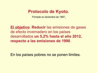 Protocolo de Kyoto .  Firmado en diciembre de 1997.   El objetivo :  Reducir  las emisiones de gases de efecto invernadero en los países desarrollados  un 5,2% hasta el año 2012, respecto a las emisiones de 1990 . En los países pobres no se ponen límites. 
