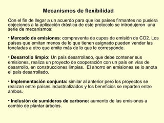 Mecanismos de flexibilidad Con el fin de llegar a un acuerdo para que los países firmantes no pusiera objeciones a la aplicación drástica de este protocolo se introdujeron  una serie de mecanismos:  Mercado de emisiones : compraventa de cupos de emisión de CO2. Los países que emitan menos de lo que tienen asignado pueden vender las toneladas a otro que emite más de lo que le corresponde. Desarrollo limpio:  Un país desarrollado, que debe contener sus emisiones, realiza un proyecto de cooperación con un país en vías de desarrollo, en construcciones limpias.  El ahorro en emisiones se lo anota el país desarrollado.  Implementación conjunta:  similar al anterior pero los proyectos se realizan entre países industrializados y los beneficios se reparten entre ambos. Inclusión de sumideros de carbono:  aumento de las emisiones a cambio de plantar árboles. 