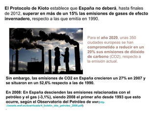 Para el  año 2020 , unas 350 ciudades europeas se han  comprometido a reducir en un 20% sus emisiones de dióxido de carbono  (CO2), respecto a la emisión actual. Sin embargo, las emisiones de CO2 en España crecieron un 27% en 2007 y se situaron en un 52,6% respecto a las de 1990. En 2008: En  España descienden las emisiones relacionadas con el petróleo y el gas (-3,1%), siendo 2008 el primer año desde 1993 que esto ocurre, según el Observatorio del Petróleo de  WWF( http ://assets.wwf.es/downloads/4_boletin_obs_petroleo_2008.pdf ) . El Protocolo de Kioto  establece que  España no deberá , hasta finales de 2012,  superar en más de un 15% las emisiones de gases de efecto invernadero,  respecto a las que emitía en 1990. 