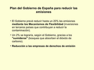 El Gobierno prevé reducir hasta un 20% las emisiones  mediante los Mecanismos de Flexibilidad  (inversiones en terceros países que contribuyan a reducir la contaminación). Un 2% se lograría, según el Gobierno, gracias a los  "sumideros"  (bosques que absorben el dióxido de carbono). Reducción a las empresas de derechos de emisión  Plan del Gobierno de España para reducir las emisiones 