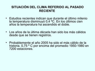 SITUACIÓN DEL CLIMA REFERIDO AL PASADO RECIENTE . Estudios recientes indican que durante el último milenio la temperatura disminuyó 0,4 ºC. En los últimos cien años la temperatura ha ascendido el doble.  Los años de la última década han sido los más cálidos desde que se tienen registros. Probablemente el año 2005 ha sido el más cálido de la historia. 0,75 º C por encima del promedio 1950-1980 en 7200 estaciones. 