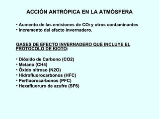 ACCIÓN ANTRÓPICA EN LA ATMÓSFERA Aumento de las emisiones de CO 2  y otros contaminantes  Incremento del efecto invernadero. GASES DE EFECTO INVERNADERO QUE INCLUYE EL PROTOCOLO DE KIOTO : Dióxido de Carbono (CO2) Metano (CH4)  Óxido nitroso (N2O) Hidrofluorocarbonos (HFC) Perfluorocarbonos (PFC) Hexafluoruro de azufre (SF6) 