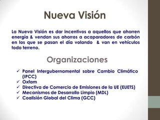 Nueva Visión
La Nueva Visión es dar incentivos a aquellos que ahorren
energía & vendan sus ahorros a acaparadores de carbón
en los que se pasan el día volando & van en vehículos
todo terreno.

               Organizaciones
   Panel Intergubernamental sobre Cambio Climático
    (IPCC)
   Oxfam
   Directiva de Comercio de Emisiones de la UE (EUETS)
   Mecanismos de Desarrollo Limpio (MDL)
   Coalisión Global del Clima (GCC)
 