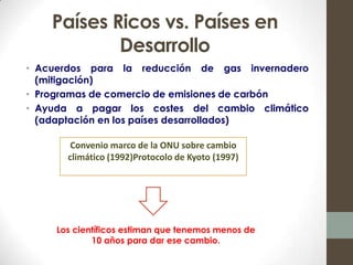 Países Ricos vs. Países en
            Desarrollo
• Acuerdos para la reducción de gas invernadero
  (mitigación)
• Programas de comercio de emisiones de carbón
• Ayuda a pagar los costes del cambio climático
  (adaptación en los países desarrollados)

        Convenio marco de la ONU sobre cambio
       climático (1992)Protocolo de Kyoto (1997)




     Los científicos estiman que tenemos menos de
             10 años para dar ese cambio.
 